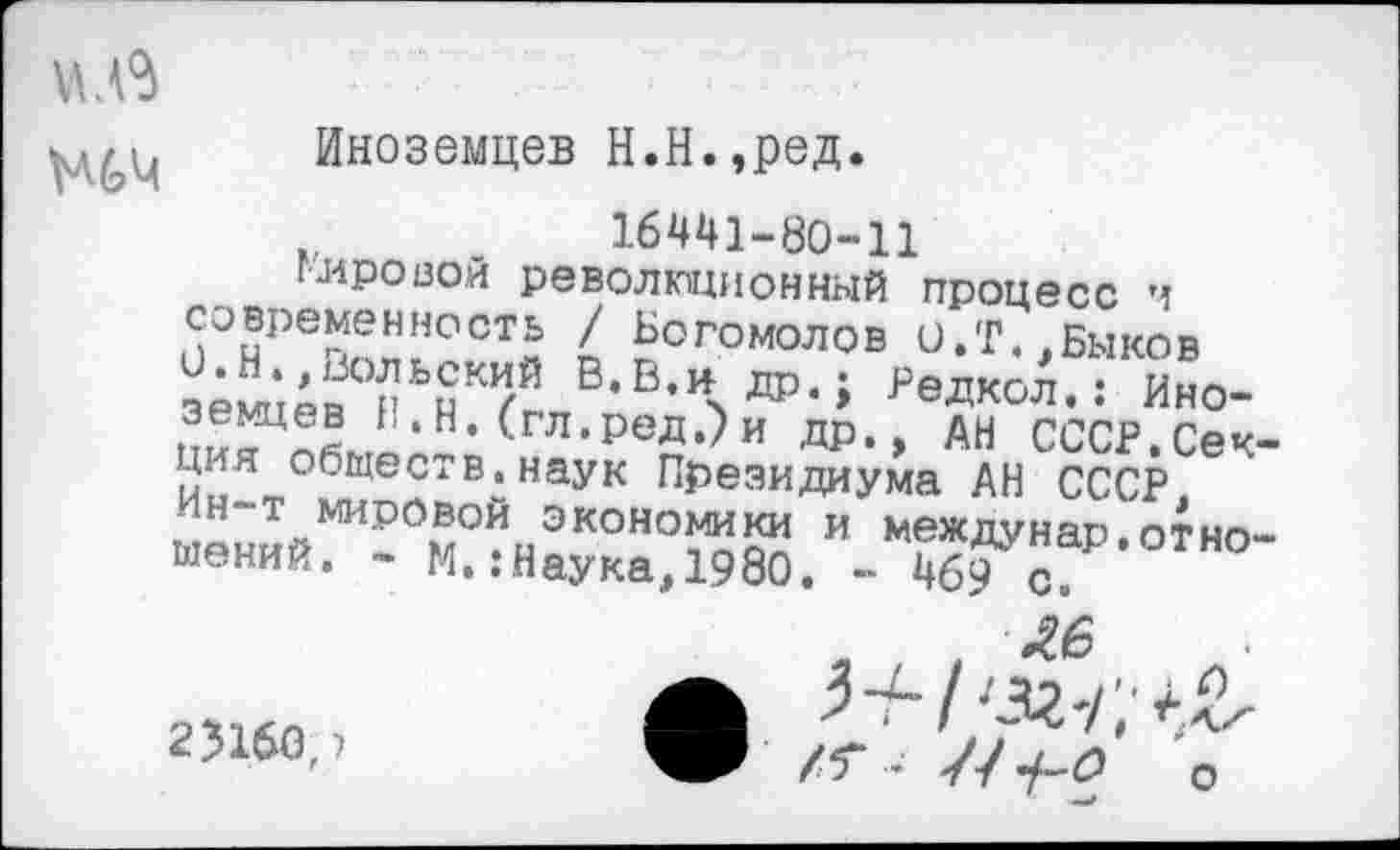 ﻿
23160,)
Иноземцев Н.Н.,ред.
16441-80-11 глровои революционный процесс ч современность / Богомолов О.Т.,Быков
В-В-Чда-; редксА.: Ино-
Ь.Н. (гл.ред.)и др., ан СССР.Секция обществ, наук Президиума АН СССР, ин-т мировой экономики и междунар.отношений. - И. .-Наука, 1980. - 469 с»
.	. Л6
\.П
о